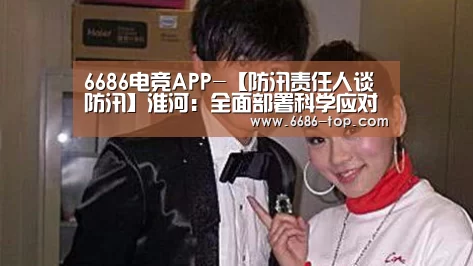 6686电竞APP-【防汛责任人谈防汛】淮河:全面部署科学应对通力协作(图2) 6686足球竞猜
