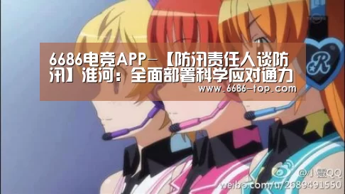 6686电竞APP-【防汛责任人谈防汛】淮河:全面部署科学应对通力协作(图3) 6686电竞APP